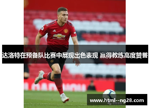 达洛特在预备队比赛中展现出色表现 赢得教练高度赞誉