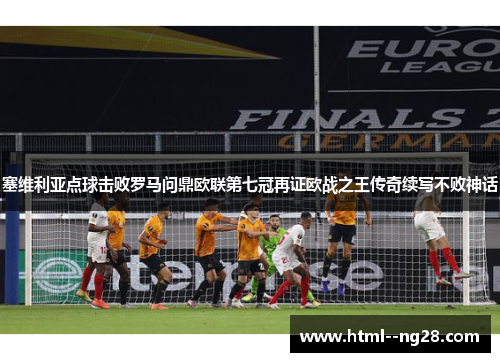 塞维利亚点球击败罗马问鼎欧联第七冠再证欧战之王传奇续写不败神话 塞维利亚点球击败罗马问鼎欧联第七冠再证欧战之王传奇续写不败神话