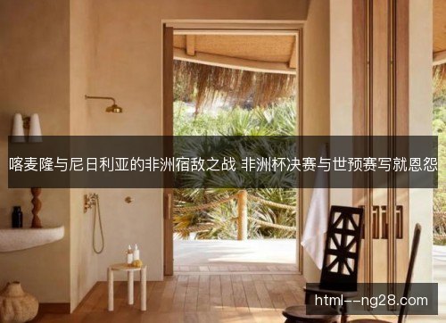 喀麦隆与尼日利亚的非洲宿敌之战 非洲杯决赛与世预赛写就恩怨